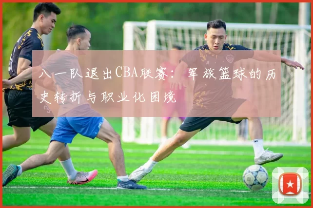 八一队退出CBA联赛：军旅篮球的历史转折与职业化困境