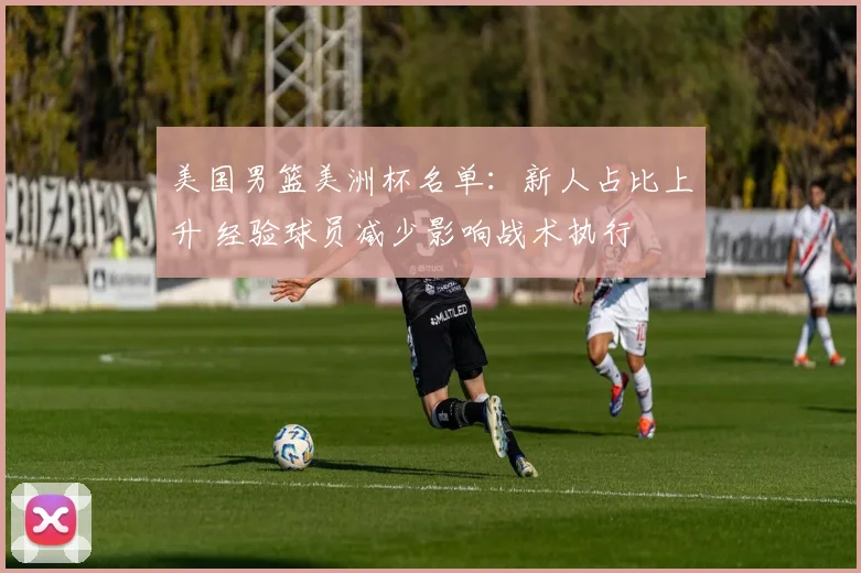 美国男篮美洲杯名单:新人占比上升 经验球员减少影响战术执行