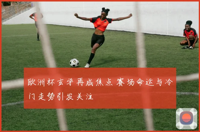 欧洲杯玄学再成焦点 赛场命运与冷门走势引发关注