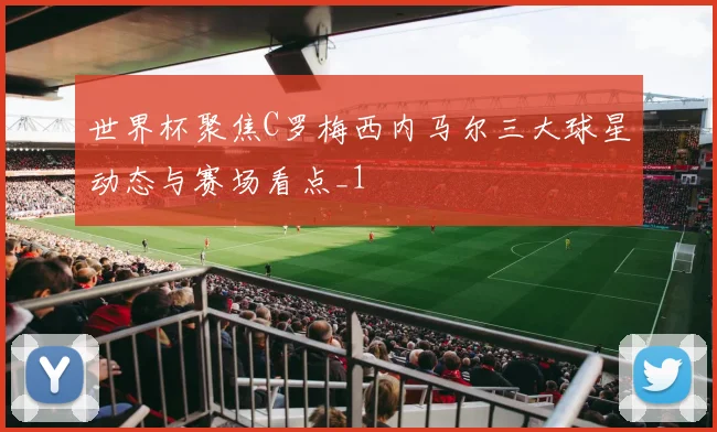 世界杯聚焦C罗梅西内马尔三大球星动态与赛场看点_1
