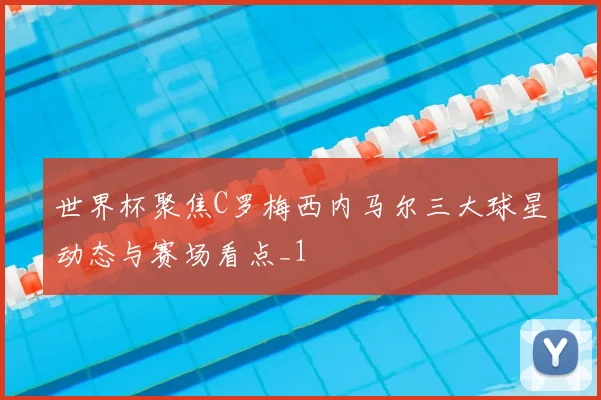 世界杯聚焦C罗梅西内马尔三大球星动态与赛场看点_1
