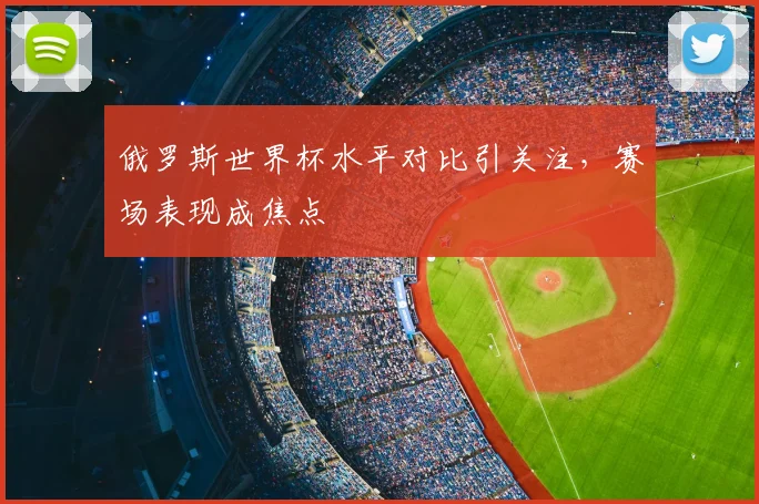 俄罗斯世界杯水平对比引关注，赛场表现成焦点
