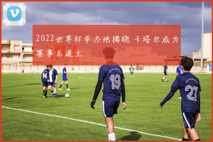 2022世界杯举办地揭晓 卡塔尔成为赛事东道主